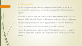  ¿Cómo era el arte?
Los seres humanos de la prehistoria decoraban las paredes y los techos de sus
con pinturas. Por eso, se conoce este tipo de manifestación artística como pintura
rupestre.
Utilizaban colores muy vivos que obtenían machacando minerales y mezclándolos
grasa animal. Por ejemplo, el negro lo obtenían del carbón y el rojo del manganeso.
Para aplicar color, utilizaban las manos o pinceles hechos con pelos de animales.
Durante el Paleolítico, solían pintar animales en manada o aislados.
Algunas de las pinturas más importantes del Paleolítico se encuentran en la zona
cantábrica. Representan animales. Están hechas con varios colores y utilizan varios
colores.
 