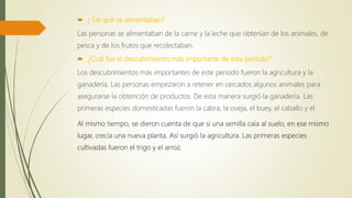  ¿ De qué se alimentaban?
Las personas se alimentaban de la carne y la leche que obtenían de los animales, de
pesca y de los frutos que recolectaban.
 ¿Cuál fue el descubrimiento más importante de este periodo?
Los descubrimientos más importantes de este periodo fueron la agricultura y la
ganadería. Las personas empezaron a retener en cercados algunos animales para
asegurarse la obtención de productos. De esta manera surgió la ganadería. Las
primeras especies domesticadas fueron la cabra, la oveja, el buey, el caballo y el
Al mismo tiempo, se dieron cuenta de que si una semilla caía al suelo, en ese mismo
lugar, crecía una nueva planta. Así surgió la agricultura. Las primeras especies
cultivadas fueron el trigo y el arroz.
 