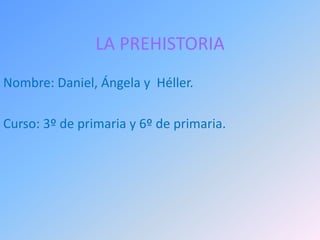 LA PREHISTORIA
Nombre: Daniel, Ángela y Héller.
Curso: 3º de primaria y 6º de primaria.
 