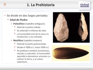 1. La Prehistoria
– Se divide en dos largos periodos:
 Edad de Piedra
o Paleolítico («piedra antigua»).
 Edad de la piedra tallada.
 Se extiende 5 millones de años.
 La humanidad vivía de la caza y la
recolección, y era nómada.
o Neolítico («piedra nueva»).
 Edad de la piedra pulimentada.
 Desde el 7000 a.C. hasta 3500 a.C.
 Se producen cambios económicos,
sociales y culturales: la humanidad
aprendió a domesticar animales y a
cultivar la tierra, y se volvió
sedentaria.
 