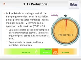 1. La Prehistoria
– La Prehistoria es un largo periodo de
tiempo que comienza con la aparición
de los primeros seres humanos (hace 5
millones de años) y termina con la
aparición de la escritura (3500 a.C.).
 Durante ese largo periodo de tiempo no
existen testimonios escritos, sólo restos
arqueológicos: esqueletos, herramientas,
arte…
 Es un periodo de evolución física y
mental del ser humano.
 