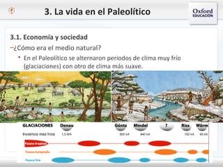 3. La vida en el Paleolítico
3.1. Economía y sociedad
–¿Cómo era el medio natural?
 En el Paleolítico se alternaron periodos de clima muy frío
(glaciaciones) con otro de clima más suave.
 