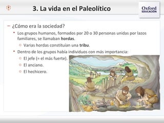 3. La vida en el Paleolítico
– ¿Cómo era la sociedad?
 Los grupos humanos, formados por 20 o 30 personas unidas por lazos
familiares, se llamaban hordas.
o Varias hordas constituían una tribu.
 Dentro de los grupos había individuos con más importancia:
o El jefe (= el más fuerte).
o El anciano.
o El hechicero.
 