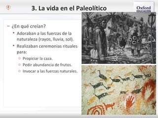3. La vida en el Paleolítico
– ¿En qué creían?
 Adoraban a las fuerzas de la
naturaleza (rayos, lluvia, sol).
 Realizaban ceremonias rituales
para:
o Propiciar la caza.
o Pedir abundancia de frutos.
o Invocar a las fuerzas naturales.
 