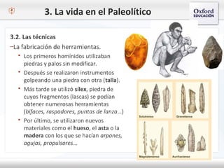 3. La vida en el Paleolítico
3.2. Las técnicas
–La fabricación de herramientas.
 Los primeros homínidos utilizaban
piedras y palos sin modificar.
 Después se realizaron instrumentos
golpeando una piedra con otra (talla).
 Más tarde se utilizó sílex, piedra de
cuyos fragmentos (lascas) se podían
obtener numerosas herramientas
(bifaces, raspadores, puntas de lanza…)
 Por último, se utilizaron nuevos
materiales como el hueso, el asta o la
madera con los que se hacían arpones,
agujas, propulsores…
 