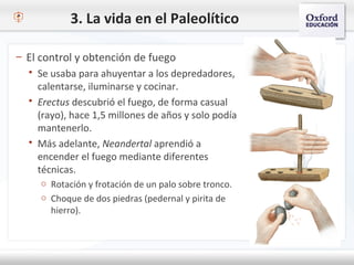 3. La vida en el Paleolítico
– El control y obtención de fuego
 Se usaba para ahuyentar a los depredadores,
calentarse, iluminarse y cocinar.
 Erectus descubrió el fuego, de forma casual
(rayo), hace 1,5 millones de años y solo podía
mantenerlo.
 Más adelante, Neandertal aprendió a
encender el fuego mediante diferentes
técnicas.
o Rotación y frotación de un palo sobre tronco.
o Choque de dos piedras (pedernal y pirita de
hierro).
 