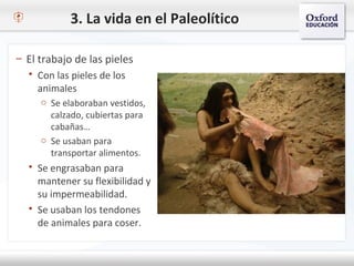 3. La vida en el Paleolítico
– El trabajo de las pieles
 Con las pieles de los
animales
o Se elaboraban vestidos,
calzado, cubiertas para
cabañas…
o Se usaban para
transportar alimentos.
 Se engrasaban para
mantener su flexibilidad y
su impermeabilidad.
 Se usaban los tendones
de animales para coser.
 