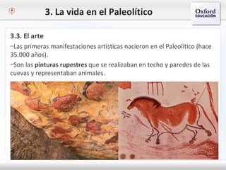 3. La vida en el Paleolítico
3.3. El arte
–Las primeras manifestaciones artísticas nacieron en el Paleolítico (hace
35.000 años).
–Son las pinturas rupestres que se realizaban en techo y paredes de las
cuevas y representaban animales.
 
