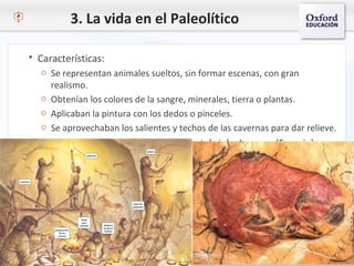 3. La vida en el Paleolítico
 Características:
o Se representan animales sueltos, sin formar escenas, con gran
realismo.
o Obtenían los colores de la sangre, minerales, tierra o plantas.
o Aplicaban la pintura con los dedos o pinceles.
o Se aprovechaban los salientes y techos de las cavernas para dar relieve.
 Destacan las cuevas de Altamira (Cantabria) y Lascaux (Francia).
 