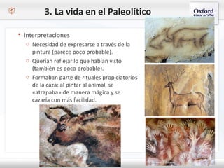 3. La vida en el Paleolítico
 Interpretaciones
o Necesidad de expresarse a través de la
pintura (parece poco probable).
o Querían reflejar lo que habían visto
(también es poco probable).
o Formaban parte de rituales propiciatorios
de la caza: al pintar al animal, se
«atrapaba» de manera mágica y se
cazaría con más facilidad.
 