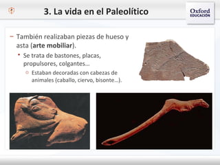 3. La vida en el Paleolítico
– También realizaban piezas de hueso y
asta (arte mobiliar).
 Se trata de bastones, placas,
propulsores, colgantes…
o Estaban decoradas con cabezas de
animales (caballo, ciervo, bisonte…).
 