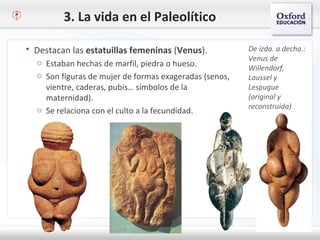 3. La vida en el Paleolítico
 Destacan las estatuillas femeninas (Venus).
o Estaban hechas de marfil, piedra o hueso.
o Son figuras de mujer de formas exageradas (senos,
vientre, caderas, pubis… símbolos de la
maternidad).
o Se relaciona con el culto a la fecundidad.
De izda. a decha.:
Venus de
Willendorf,
Laussel y
Lespugue
(original y
reconstruida)
 