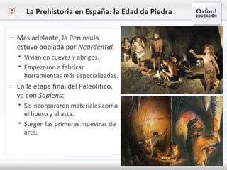 La Prehistoria en España: la Edad de Piedra
– Mas adelante, la Península
estuvo poblada por Neardental.
 Vivían en cuevas y abrigos.
 Empezaron a fabricar
herramientas más especializadas.
– En la etapa final del Paleolítico,
ya con Sapiens:
 Se incorporaron materiales como
el hueso y el asta.
 Surgen las primeras muestras de
arte.
 