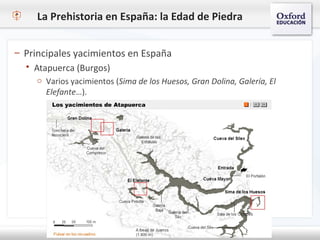 La Prehistoria en España: la Edad de Piedra
– Principales yacimientos en España
 Atapuerca (Burgos)
o Varios yacimientos (Sima de los Huesos, Gran Dolina, Galería, El
Elefante…).
 