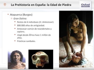 La Prehistoria en España: la Edad de Piedra
 Atapuerca (Burgos)
o Gran Dolina:
 Restos de 6 individuos (H. Antecessor).
 800.000 años de antigüedad.
 Antecesor común de neandertales y
sapiens.
 Llegó desde África hace 1 millón de
años.
 Prácticas caníbales.
 