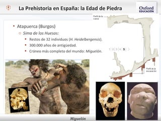 La Prehistoria en España: la Edad de Piedra
Miguelón
 Atapuerca (Burgos)
o Sima de los Huesos:
 Restos de 32 individuos (H. Heidelbergensis).
 300.000 años de antigüedad.
 Cráneo más completo del mundo: Miguelón.
 