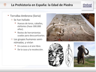 La Prehistoria en España: la Edad de Piedra
 Torralba-Ambrona (Soria)
o Se han hallado
 Huesos de toros, caballos,
elefantes (hace 300.000
años).
 Restos de herramientas
usadas para descuartizarlos.
o Los grupos humanos semi-
nómadas, y vivían
 En cuevas o al aire libre.
 De la caza y la recolección.
 