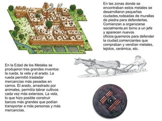 En las zonas donde se
encontraban estos metales se
desarrollaron pequeñas
ciudades,rodeadas de murallas
de piedra para defenderlas.
Comienzan a organizarse
socialmente,en torno a un jefe
y aparecen nuevos
oficios:guerreros para defender
la ciudad,comerciantes que
compraban y vendían metales,
tejidos, cerámica, etc.
En la Edad de los Metales se
produjeron tres grandes inventos:
la rueda, la vela y el arado. La
rueda permitió trasladar
mercancías más pesadas en
carros. El arado, arrastrado por
animales, permitía labrar cultivos
cada vez más extensos. La vela,
lo que hizo posible construir
barcos más grandes que podían
transportar a más personas y más
mercancías.
 