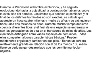 Durante la Prehistoria el hombre evolucionó, y ha seguido
evolucionando hasta la actualidad, a continuación hablamos sobre
la evolución del hombre. Los límites que señalen el comienzo y el
final de los distintos homínidos no son exactos, se calcula que
aparecieron hace cuatro millones y medio de años y se extinguieron
hace unos dos millones de años. Durante mucho tiempo debieron
coexistir diferentes tipos, y el final de una especie se entremezcló
con las generaciones de otra en el transcurso de miles de años. Los
científicos distinguen entre varias especies de homínidos. Todos
ellos comparten algunas características básicas:* Pueden
mantenerse erguidos y caminar en dos pies.* Tienen un cerebro
relativamente grande en relación con el de los monos.* Su mano
tiene un dedo pulgar desarrollado que les permite manipular
objetos.
 