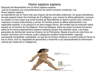 Homo sapiens sapiens
Después del Neanderthal vino el Homo sapiens sapiens
,que es la especie a la cual pertenecemos los seres humanos modernos. Los
Homo sapiens sapiens
se extendieron por la Tierra más que ninguno de los primates anteriores. Un grupo prehistórico
de esta especie fueron los hombres de Cro-Magnon, que vivieron la última glaciación y aunque
su cerebro no era mayor que el del hombre de Neanderthal, le dieron nuevos usos, hicieron y
mejoraron muchos instrumentos y armas. El hombre actual no difiere básicamente ni en
capacidad cerebral, ni en postura,ni en otros rasgos físicos, del modelo que la evolución había
logrado en el hombre de Cro-Magnon .Para los biólogos, todos los seres humanos formamos
parte de la misma especie(Homo sapiens sapiens) aunque hay distintas razas. Las líneas
generales de distribución racial se iniciaron en la Prehistoria. Desde el punto de vista físico se
pueden reconocer por lo menos cuatro categorías raciales fundamentales: negroide,
caucasoide,mongoloide, australoide. Lo que dio al hombre moderno su control sobre la Tierra no
fue su físico, sino su capacidad de aprovechar y transmitir a sus descendientes la información
cultural por medio de su inteligencia.
 