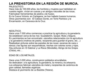 LA PREHISTORIA EN LA REGIÓN DE MURCIA.
PALEOLÍTICO.
Hace más de 100.000 años, los hombres y mujeres que habitaban en
nuestra región, vivían en cuevas y en abrigos naturales de las rocas.
Fabricaban herramientas de piedra y de hueso.
En la Cueva Victoria, en Cartagena, se han hallado huesos humanos.
Otros yacimientos son: El Cabezo Gordo, en Torre Pacheco y la
Encarnación, en Caravaca de la Cruz.
NEOLÍTICO.
Hace unos 7.000 años comienzan a practicar la agricultura y la ganadería.
Se establecen cerca de los ríos: Guadalentín, Quípar, Mula y Segura.
En yacimientos se han encontrado: utensilios relacionados con la agricultura
y la ganadería (molinos de piedra, recipiente para guardar el grano, etc…)
Realizaban pinturas sobre las paredes de las rocas: escenas de caza o
danza y las figuras son esquemáticas, hechas con colores ocres y rojos.
Hay pinturas en: El Sabinar y La Risca (Moratalla), Abrigo de los Grajos
(Cieza), etc…
EDAD DE LOS METALES.
Hace unos 3.000 años, construyeron poblados amurallados.
Se dedicaban: a la agricultura, la ganadería, la minería y la artesanía.
Los artesanos fabrican utensilios de metal y recipientes de cerámica de
gran calidad, llamadas argáricas.
Destaca el yacimiento de La Bastida (Totana).
 