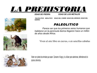 LA PREHISTORIAEDAD DE PIEDRA EDAD DE LOS METALES
PALEOLITICO NEOLITICO EDAD DEL COBRE -EDAD DEL BRONCE- EDAD DEL
HIERRO
PALEOLITICO
Parece ser que los primeros seres humanos que
habitaron en la peninsula iberica llegaron hace un millón
de años desde Africa.
Viven al aire libre en cuevas, o en sencillas cabañas
construidas con ramas y pieles de animales
Visten con pielesde animalesque cazan. Conocen elfuego y lo utilizan para calentarse, defenderse de losanimalesy
cocinar alimentos.
 