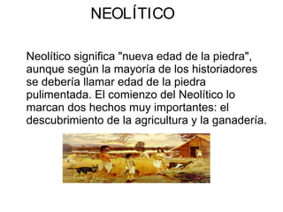 NEOLÍTICO
Neolítico significa "nueva edad de la piedra",
aunque según la mayoría de los historiadores
se debería llamar edad de la piedra
pulimentada. El comienzo del Neolítico lo
marcan dos hechos muy importantes: el
descubrimiento de la agricultura y la ganadería.
 