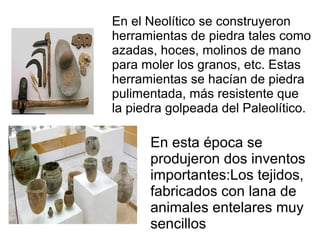 En el Neolítico se construyeron
herramientas de piedra tales como
azadas, hoces, molinos de mano
para moler los granos, etc. Estas
herramientas se hacían de piedra
pulimentada, más resistente que
la piedra golpeada del Paleolítico.
En esta época se
produjeron dos inventos
importantes:Los tejidos,
fabricados con lana de
animales entelares muy
sencillos
 