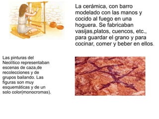 La cerámica, con barro
modelado con las manos y
cocido al fuego en una
hoguera. Se fabricaban
vasijas,platos, cuencos, etc.,
para guardar el grano y para
cocinar, comer y beber en ellos.
Las pinturas del
Neolítico representaban
escenas de caza,de
recolecciones y de
grupos bailando. Las
figuras son muy
esquemáticas y de un
solo color(monocromas).
 