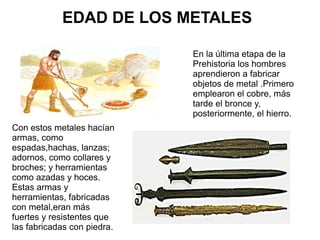 En la última etapa de la
Prehistoria los hombres
aprendieron a fabricar
objetos de metal .Primero
emplearon el cobre, más
tarde el bronce y,
posteriormente, el hierro.
EDAD DE LOS METALES
Con estos metales hacían
armas, como
espadas,hachas, lanzas;
adornos, como collares y
broches; y herramientas
como azadas y hoces.
Estas armas y
herramientas, fabricadas
con metal,eran más
fuertes y resistentes que
las fabricadas con piedra.
 