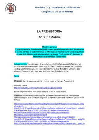 Uso de las TIC y tratamiento de la información 
Colegio Ntra. Sra. de los Infantes 
LA PREHISTORIA 
5º C PRIMARIA 
Objetivo general. El objetivo general de esta unidad didáctica es que el alumno adquiera destrezas en el uso de las TIC y el tratamiento de la información, mediante una tarea conjunta en el área de C. Medio, teniendo como hilo conductor “La Prehistoria”. También se intenta fomentar el trabajo cooperativo. 
Agrupamientos. Cuatro grupos de seis alumnos. Entre ellos aparece la figura de un coordinador que se encargará de repartir la tarea y recoger el trabajo para revisarlo .Cada grupo tendrá asignados tres ordenadores. Cada ordenador le utilizarán dos alumnos. Se repartirá la tarea para las tres etapas de la Prehistoria. 
Tarea 
1ª sesión- Abre la siguiente página y repasa como se hace un Power point. 
Ver video tutorial: http://www.youtube.com/watch?v=ur6csKpRvF8&feature=related 
Abre el programa Power Point y trata de hacer lo que te indica el video. 2ª sesión-Consulta las siguientes páginas, que se encuentra en la wiki de clase y extrae información sobre cada una de las etapas de la Prehistoria: Neolítico, Paleolítico y Edad de los Metales. 
http://www.educa.jcyl.es/educacyl/cm/gallery/Recursos%20Infinity/aplicaciones/maquina_tiempo/popup.htm http://213.0.8.18/portal/Educantabria/ContenidosEducativosDigitales/Primaria/Cono_3_ciclo/CONTENIDOS/HISTORIA/DEFINITIVO%20PREHISTORIA/misitio6/index.htm http://encinas.lacoctelera.net/post/2009/03/18/la-prehistoria-y-edad-antigua http://catedu.es/chuegos/historia/historia.swf http://cplosangeles.juntaextremadura.net/web/cmedio5/la_edad_antigua/indice.htm http://213.0.8.18/portal/Educantabria/ContenidosEducativosDigitales/Primaria/Cono_3_ciclo/CONTENIDOS/HISTORIA/DEFINITIVO%20PREHISTORIA/misitio6/index.htm http://213.0.8.18/portal/Educantabria/ContenidosEducativosDigitales/Primaria/Cono_3_ciclo/CO  