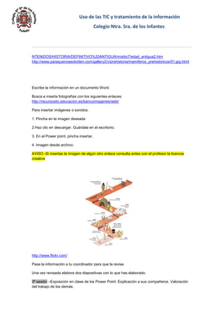 Uso de las TIC y tratamiento de la información 
Colegio Ntra. Sra. de los Infantes 
NTENIDOS/HISTORIA/DEFINITIVO%20ANTIGUA/misitio7/edad_antigua2.htm http://www.paraquenoseolviden.com/gallery2/v/prehistoria/mamiferos_prehistoricos/01.jpg.html 
Escribe la información en un documento Word. 
Busca e inserta fotografías con los siguientes enlaces: http://recursostic.educacion.es/bancoimagenes/web/ 
Para insertar imágenes o sonidos. 
1. Pincha en la imagen deseada 
2.Haz clic en descargar. Guárdala en el escritorio. 
3. En el Power point, pincha insertar. 
4. Imagen desde archivo. AVISO -Si insertas la imagen de algún otro enlace consulta antes con el profesor la licencia creativa 
http://www.flickr.com/ 
Pasa la información a tu coordinador para que la revise. 
Una vez revisada elabora dos diapositivas con lo que has elaborado. 3ª sesión –Exposición en clase de los Power Point. Explicación a sus compañeros. Valoración del trabajo de los demás.  