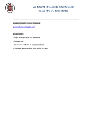 Uso de las TIC y tratamiento de la información 
Colegio Ntra. Sra. de los Infantes 
PUBLICACIÖN EN LA WIKI DE CLASE 
quintocinfantes.wikispaces.com 
EVALUACIÓN: 
-Bloque de hotpotatoes: “La Prehistoria” 
-Encuesta final 
-Observación e informe de los coordinadores 
-Evaluación por parte de los otros grupos de clase. 
