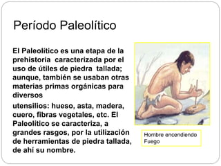 Período Paleolítico
El Paleolítico es una etapa de la
prehistoria caracterizada por el
uso de útiles de piedra tallada;
aunque, también se usaban otras
materias primas orgánicas para
diversos
utensilios: hueso, asta, madera,
cuero, fibras vegetales, etc. El
Paleolítico se caracteriza, a
grandes rasgos, por la utilización
de herramientas de piedra tallada,
de ahí su nombre.
Hombre encendiendo
Fuego
 