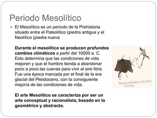 Periodo Mesolítico
 El Mesolítico es un período de la Prehistoria
situado entre el Paleolítico (piedra antigua y el
Neolítico (piedra nueva
Durante el mesolítico se producen profundos
cambios climáticos a partir del 10000 a. C.
Esto determina que las condiciones de vida
mejoren y que el hombre tienda a abandonar
poco a poco las cuevas para vivir al aire libre.
Fue una época marcada por el final de la era
glacial del Pleistoceno, con la consiguiente
mejoría de las condiciones de vida.
El arte Mesolítico se caracteriza por ser un
arte conceptual y racionalista, basado en lo
geométrico y abstracto.
 