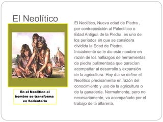 El Neolítico El Neolítico, Nueva edad de Piedra ,
por contraposición al Paleolítico o
Edad Antigua de la Piedra, es uno de
los períodos en que se considera
dividida la Edad de Piedra.
Inicialmente se le dio este nombre en
razón de los hallazgos de herramientas
de piedra pulimentada que parecían
acompañar al desarrollo y expansión
de la agricultura. Hoy día se define el
Neolítico precisamente en razón del
conocimiento y uso de la agricultura o
de la ganadería. Normalmente, pero no
necesariamente, va acompañado por el
trabajo de la alfarería.
En el Neolítico el
hombre se transforma
en Sedentario
 