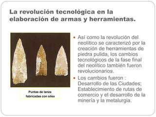 La revolución tecnológica en la
elaboración de armas y herramientas.
 Así como la revolución del
neolítico se caracterizó por la
creación de herramientas de
piedra pulida, los cambios
tecnológicos de la fase final
del neolítico también fueron
revolucionarios.
 Los cambios fueron :
Desarrollo de las Ciudades;
Establecimiento de rutas de
comercio y el desarrollo de la
minería y la metalurgia.
Puntas de lanza
fabricadas con silex
 