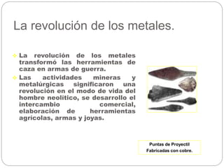 La revolución de los metales.
 La revolución de los metales
transformó las herramientas de
caza en armas de guerra.
 Las actividades mineras y
metalúrgicas significaron una
revolución en el modo de vida del
hombre neolítico, se desarrollo el
intercambio comercial,
elaboración de herramientas
agrícolas, armas y joyas.
Puntas de Proyectil
Fabricadas con cobre.
 