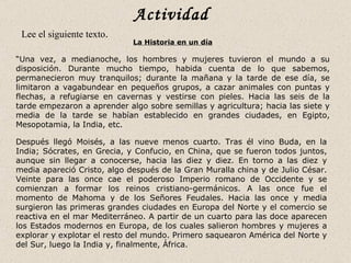 Actividad
 Lee el siguiente texto.
                             La Historia en un día

“Una vez, a medianoche, los hombres y mujeres tuvieron el mundo a su
disposición. Durante mucho tiempo, habida cuenta de lo que sabemos,
permanecieron muy tranquilos; durante la mañana y la tarde de ese día, se
limitaron a vagabundear en pequeños grupos, a cazar animales con puntas y
flechas, a refugiarse en cavernas y vestirse con pieles. Hacia las seis de la
tarde empezaron a aprender algo sobre semillas y agricultura; hacia las siete y
media de la tarde se habían establecido en grandes ciudades, en Egipto,
Mesopotamia, la India, etc.

Después llegó Moisés, a las nueve menos cuarto. Tras él vino Buda, en la
India; Sócrates, en Grecia, y Confucio, en China, que se fueron todos juntos,
aunque sin llegar a conocerse, hacia las diez y diez. En torno a las diez y
media apareció Cristo, algo después de la Gran Muralla china y de Julio César.
Veinte para las once cae el poderoso Imperio romano de Occidente y se
comienzan a formar los reinos cristiano-germánicos. A las once fue el
momento de Mahoma y de los Señores Feudales. Hacia las once y media
surgieron las primeras grandes ciudades en Europa del Norte y el comercio se
reactiva en el mar Mediterráneo. A partir de un cuarto para las doce aparecen
los Estados modernos en Europa, de los cuales salieron hombres y mujeres a
explorar y explotar el resto del mundo. Primero saquearon América del Norte y
del Sur, luego la India y, finalmente, África.
 