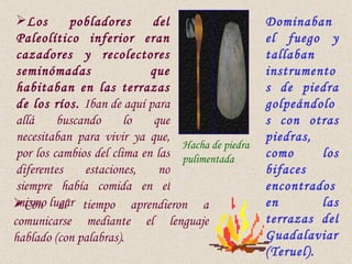 Los       pobladores       del                    Dominaban
 Paleolítico inferior eran                          el fuego y
 cazadores y recolectores                           tallaban
 seminómadas                 que                    instrumento
 habitaban en las terrazas                          s de piedra
 de los ríos. Iban de aquí para                     golpeándolo
 allá     buscando      lo    que                   s con otras
 necesitaban para vivir ya que,                     piedras,
                                  Hacha de piedra
 por los cambios del clima en las pulimentada       como      los
 diferentes    estaciones,     no                   bifaces
 siempre había comida en el                         encontrados
Con lugar tiempo aprendieron a
 mismo el                                           en        las
comunicarse mediante el lenguaje                    terrazas del
hablado (con palabras).                             Guadalaviar
                                                    (Teruel).
 
