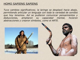 HOMO SAPIENS SAPIENS

Tuvo cambios significativos; la laringe se desplazó hacia abajo,
permitiendo articular un lenguaje con toda la variedad de sonidos
que hoy tenemos. Así se pudieron comunicar pensamientos y
deducciones,    ampliaron    su   capacidad    mental,    hicieron
abstracciones y crearon símbolos, como el ARTE.
 