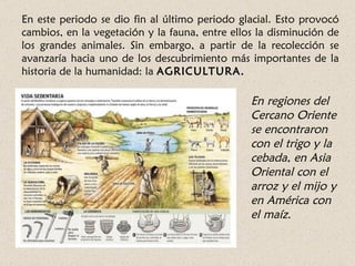 En este periodo se dio fin al último periodo glacial. Esto provocó
cambios, en la vegetación y la fauna, entre ellos la disminución de
los grandes animales. Sin embargo, a partir de la recolección se
avanzaría hacia uno de los descubrimiento más importantes de la
historia de la humanidad: la AGRICULTURA.

                                                En regiones del
                                                Cercano Oriente
                                                se encontraron
                                                con el trigo y la
                                                cebada, en Asia
                                                Oriental con el
                                                arroz y el mijo y
                                                en América con
                                                el maíz.
 