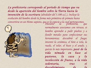 La prehistoria corresponde al período de tiempo que va
desde la aparición del hombre sobre la Tierra hasta la
invención de la escritura (alrededor del 3.100 a.C.). Incluye la
evolución del hombre desde la forma más primitiva de primate hasta
convertirse en un Homo sapiens, que es la especie a la cual pertenecemos.
                                  Durante        la     prehistoria,    que
                                  normalmente asociamos con retraso, el
                                  hombre aprendió a pulir piedras y a
                                  fundir metales para confeccionar sus
                                  herramientas; descubrió el fuego;
                                  inventó la cerámica, el bote a vela, la
                                  rueda, el telar, el huso y el arado, y
                                  quizás lo más importante, pasó de la
                                  vida nómada en base al
                                  pastoreo,         la    caza       y    la
                                  recolección de frutos, a la vida
                                  sedentaria,              tras           el
 
