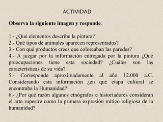 ACTIVIDAD

Observa la siguiente imagen y responde.

1.- ¿Qué elementos describe la pintura?
2.- Qué tipos de animales aparecen representados?
3.- Con qué productos crees que coloreaban las paredes?
4.- A juzgar por la información entregada por la pintura ¿Qué
preocupaciones tiene esta sociedad? ¿Cuáles son las
características de su vida?
5.- Corresponde aproximadamente al año 12.000 a.C.
Considerando esta información ¿en qué etapa cultural se
encontraba la Humanidad?
6.- ¿Por qué razón algunos etnógrafos e historiadores consideran
el arte rupestre como la primera expresión mítico religiosa de la
humanidad?
 