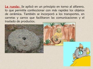 La rueda: Se aplicó en un principio en torno al alfarero,
lo que permitía confeccionar con más rapidez los objetos
de cerámica. También se incorporó a los transportes, en
carretas y carros que facilitaron las comunicaciones y el
traslado de productos.
 