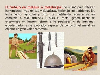 El trabajo en metales o metalurgia: Se utilizó para fabricar
herramientas más sólidas y duraderas, haciendo más eficientes los
instrumentos agrícolas y otros. La metalurgia requería de un
comercio a más distancia ( pues el metal generalmente se
encontraba en lugares lejanos a lo poblados) y de artesanos
especializados en el poblado, capaces de convertir el metal en
objetos de gran valor comercial.
 