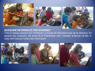 BUSQUEM INFORMACIÓ PER INTERNET
Tota la classe passem per l’ordinador a buscar la informació que se’ns demana. En
aquest cas, busquem les eines de la Prehistòria, com l’aixada, la llança i la falç. A
casa hem buscat molta més informació!
 