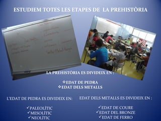 ESTUDIEM TOTES LES ETAPES DE LA PREHISTÒRIA
LA PREHISTÒRIA ES DIVIDEIX EN :
EDAT DE PEDRA
EDAT DELS METALLS
L’EDAT DE PEDRA ES DIVIDEIX EN:
PALEOLÍTIC
MESOLÍTIC
NEOLÍTIC
EDAT DELS METALLS ES DIVIDEIX EN :
EDAT DE COURE
EDAT DEL BRONZE
EDAT DE FERRO
 