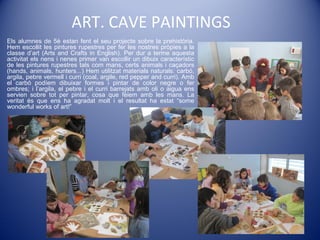 ART. CAVE PAINTINGS
Els alumnes de 5è estan fent el seu projecte sobre la prehistòria.
Hem escollit les pintures rupestres per fer les nostres pròpies a la
classe d’art (Arts and Crafts in English). Per dur a terme aquesta
activitat els nens i nenes primer van escollir un dibuix característic
de les pintures rupestres tals com mans, certs animals i caçadors
(hands, animals, hunters...) Hem utilitzat materials naturals: carbó,
argila, pebre vermell i curri (coal, argile, red pepper and curri). Amb
el carbó podíem dibuixar formes i pintar de color negre o fer
ombres; i l’argila, el pebre i el curri barrejats amb oli o aigua ens
servien sobre tot per pintar, cosa que fèiem amb les mans. La
veritat és que ens ha agradat molt i el resultat ha estat “some
wonderful works of art!”
 