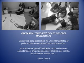 PREPAREM L’EXPOSICIÓ DE LES NOSTRES
MANUALITATS
Cap al final del projecte hem fet unes manualitats per
poder muntar una exposició sobre la prehistòria.
Ha sortit una exposició molt xula, amb moltes eines
prehistòriques, amb maquetes del Paleolític, del neolític,
de l’Edat dels metalls, etc....
Mireu, mireu!
 